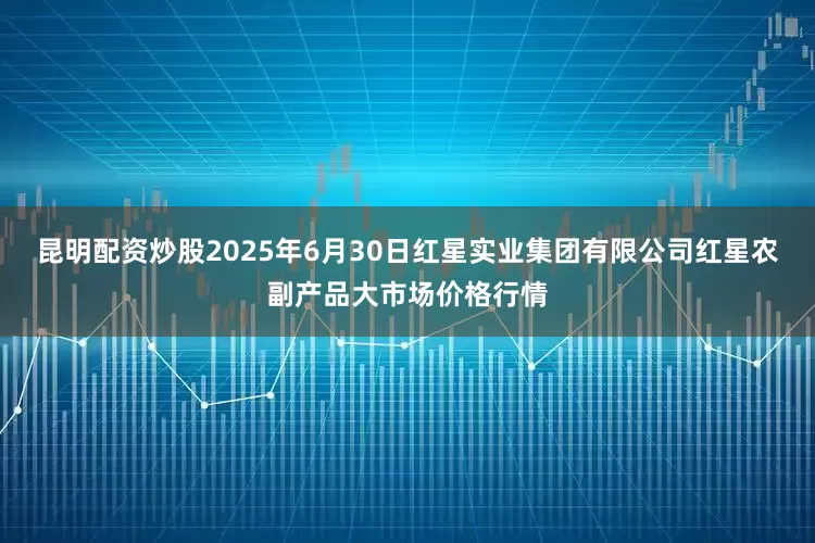 昆明配资炒股2025年6月30日红星实业集团有限公司红星农副产品大市场价格行情