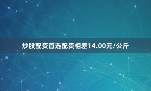 炒股配资首选配资相差14.00元/公斤