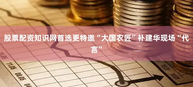 股票配资知识网首选更特邀“大国农匠”补建华现场“代言”