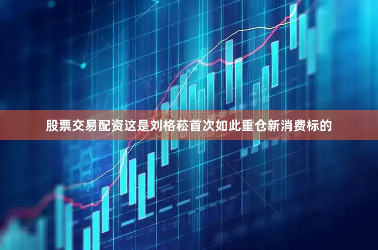 股票交易配资这是刘格菘首次如此重仓新消费标的