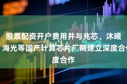 股票配资开户费用并与兆芯、沐曦、海光等国产计算芯片厂商建立深度合作