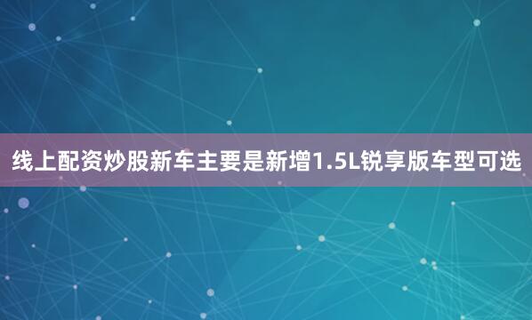 线上配资炒股新车主要是新增1.5L锐享版车型可选