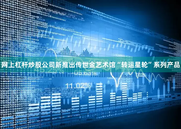 网上杠杆炒股公司新推出传世金艺术馆“转运星轮”系列产品
