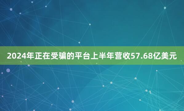 2024年正在受骗的平台上半年营收57.68亿美元