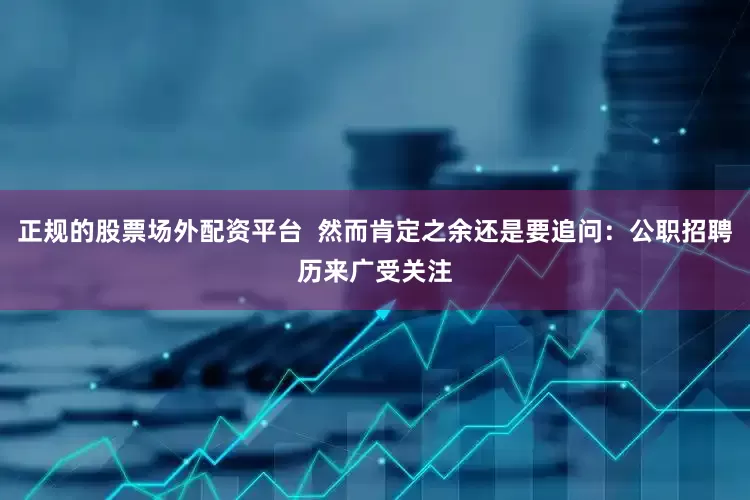 正规的股票场外配资平台  然而肯定之余还是要追问：公职招聘历来广受关注